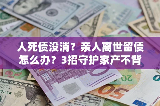 武汉人死债没消？亲人离世留债怎么办？3招守护家产不背锅