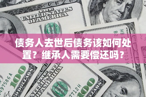 武汉债务人去世后债务该如何处置？继承人需要偿还吗？