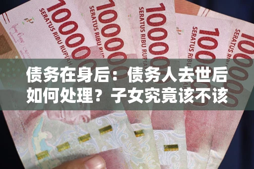 武汉债务在身后：债务人去世后如何处理？子女究竟该不该还钱？